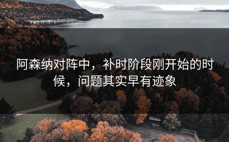 阿森纳对阵中，补时阶段刚开始的时候，问题其实早有迹象